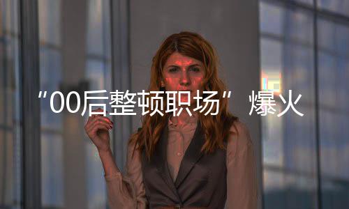 “00后整頓職場”爆火，他們?yōu)楹芜@樣有勇氣