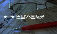 ★☆★ 巴里VS國際米蘭前瞻★☆★