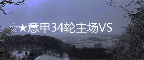 ☆★意甲34輪主場(chǎng)VS尤文圖斯比賽前瞻★☆