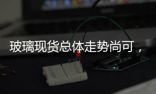 玻璃現貨總體走勢尚可，整體庫存同比偏高,行業資訊