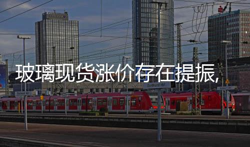 玻璃現(xiàn)貨漲價存在提振,行業(yè)資訊