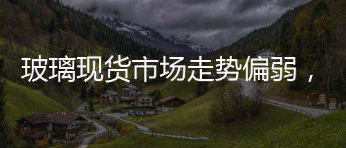 玻璃現貨市場走勢偏弱，市場產銷情況不佳,行業資訊