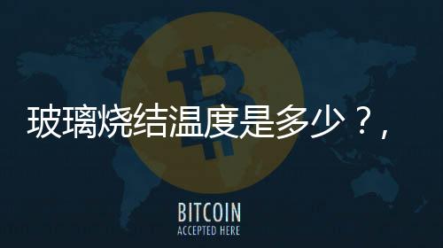 玻璃燒結溫度是多少？,行業資訊