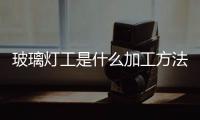 玻璃燈工是什么加工方法  玻璃燈工工藝可分為幾類,行業資訊