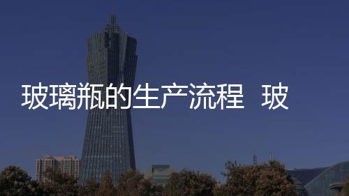 玻璃瓶的生產(chǎn)流程  玻璃器皿是怎樣加工制成的,行業(yè)資訊