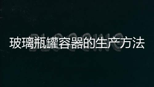 玻璃瓶罐容器的生產(chǎn)方法  玻璃瓶罐容器的質(zhì)量標(biāo)準(zhǔn),行業(yè)資訊