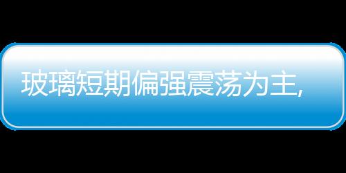 玻璃短期偏強震蕩為主,行業(yè)資訊