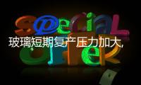 玻璃短期復產壓力加大,行業資訊