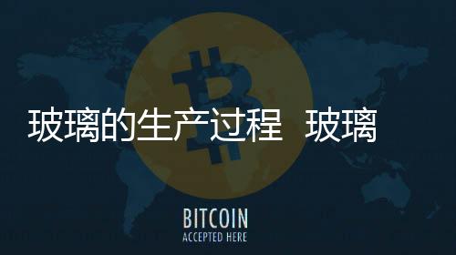 玻璃的生產(chǎn)過程  玻璃的加工過程,行業(yè)資訊