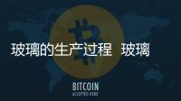 玻璃的生產(chǎn)過程  玻璃的加工過程,行業(yè)資訊