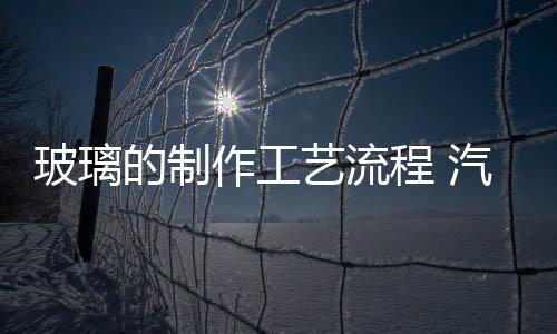 玻璃的制作工藝流程 汽車玻璃的生產(chǎn)工藝,行業(yè)資訊