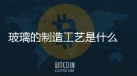 玻璃的制造工藝是什么  玻璃器皿的生產(chǎn)工藝,行業(yè)資訊