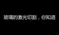 玻璃的激光切割，你知道嗎？,行業(yè)資訊