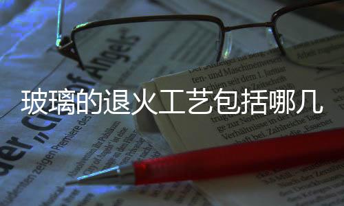 玻璃的退火工藝包括哪幾個階段  什么是玻璃的退火點和軟化點,行業(yè)資訊