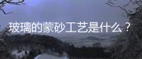 玻璃的蒙砂工藝是什么？,行業資訊