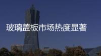 玻璃蓋板市場熱度顯著 拋光研磨材料門檻提升,行業(yè)資訊