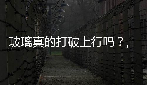 玻璃真的打破上行嗎？,行業資訊