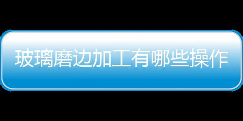 玻璃磨邊加工有哪些操作規范  怎樣加工玻璃,行業資訊