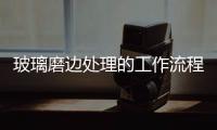 玻璃磨邊處理的工作流程  玻璃如何控制磨邊尺寸,行業(yè)資訊