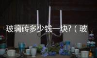 玻璃磚多少錢一塊?（玻璃磚多少錢一塊）