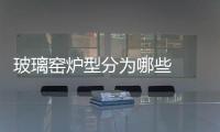 玻璃窯爐型分為哪些  玻璃窯爐耐火材料應用趨勢有哪些,行業(yè)資訊
