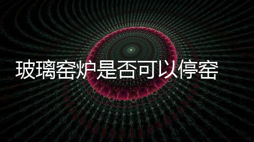 玻璃窯爐是否可以停窯  玻璃窯爐耐火材料應(yīng)用趨勢有哪些,行業(yè)資訊
