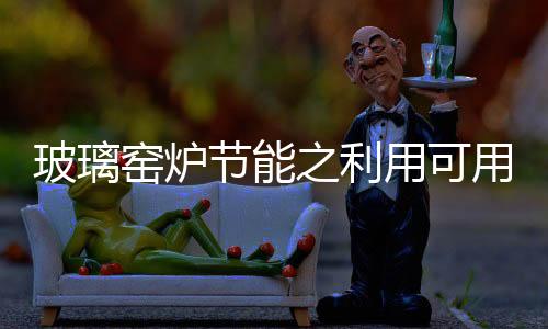 玻璃窯爐節(jié)能之利用可用熱量！,行業(yè)資訊