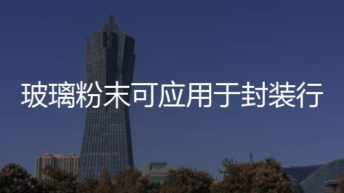 玻璃粉末可應用于封裝行業,行業資訊