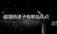 玻璃絕緣子有哪些優點  怎樣確認玻璃絕緣子是否合格,行業資訊