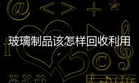 玻璃制品該怎樣回收利用  玻璃是一種可回收垃圾嗎,行業資訊