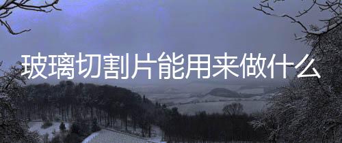 玻璃切割片能用來(lái)做什么  玻璃切割油的用途及特點(diǎn),行業(yè)資訊