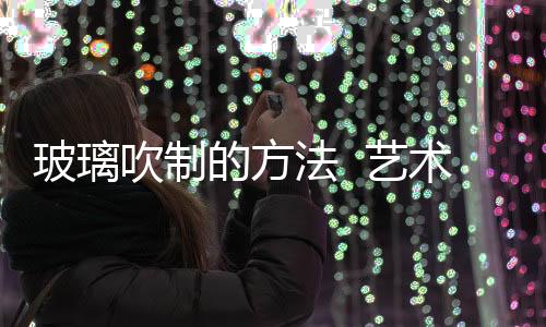 玻璃吹制的方法  藝術玻璃制作有哪些加工工藝,行業資訊