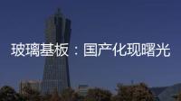 玻璃基板：國產化現曙光 供應格局望改觀,市場研究