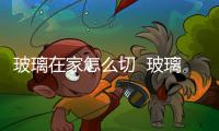 玻璃在家怎么切  玻璃是什么做的,行業資訊