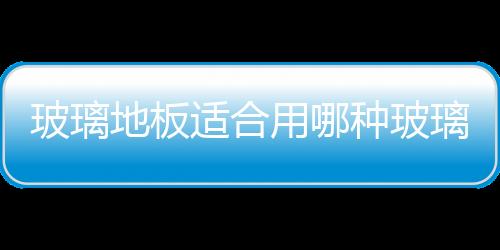 玻璃地板適合用哪種玻璃  玻璃地板通常有哪些用途,行業(yè)資訊