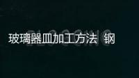 玻璃器皿加工方法  鋼化玻璃有哪些優(yōu)缺點,行業(yè)資訊