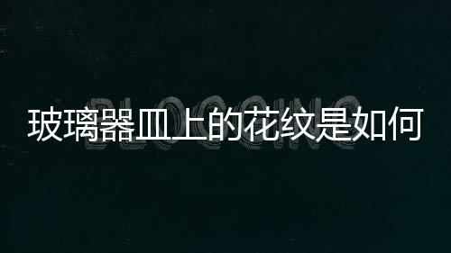 玻璃器皿上的花紋是如何形成的？,行業資訊