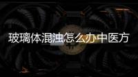 玻璃體混濁怎么辦中醫(yī)方法巧幫忙