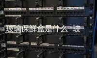 玻璃保鮮盒是什么  玻璃保鮮盒有何優點,行業資訊