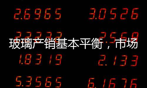 玻璃產(chǎn)銷基本平衡，市場(chǎng)信心波動(dòng)！,市場(chǎng)研究