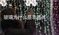 玻璃為什么是非晶體  玻璃是結晶體嗎,行業資訊