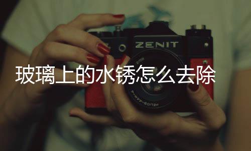 玻璃上的水銹怎么去除  擋風(fēng)玻璃上的痕跡如何清除,行業(yè)資訊