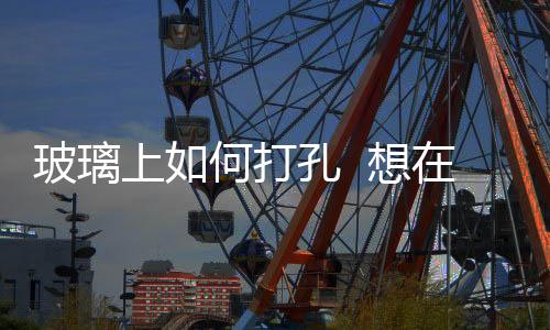 玻璃上如何打孔  想在玻璃器皿上打孔怎么辦,行業(yè)資訊