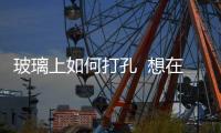玻璃上如何打孔  想在玻璃器皿上打孔怎么辦,行業資訊