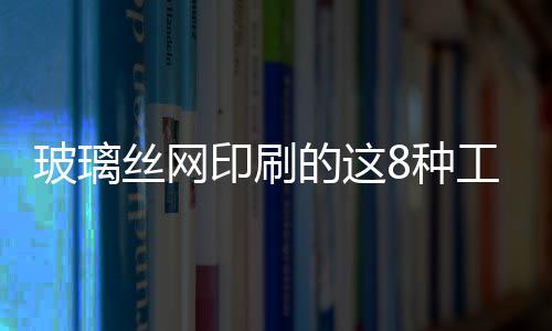 玻璃絲網(wǎng)印刷的這8種工藝，你了解嗎？,行業(yè)資訊