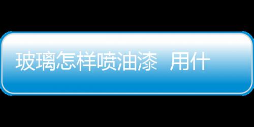玻璃怎樣噴油漆  用什么漆噴在玻璃上不會脫,行業資訊