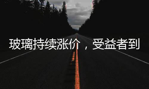 玻璃持續(xù)漲價，受益者到底是誰？,行業(yè)資訊
