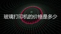 玻璃打印機的價格是多少錢  玻璃打印機優缺點有哪些,行業資訊