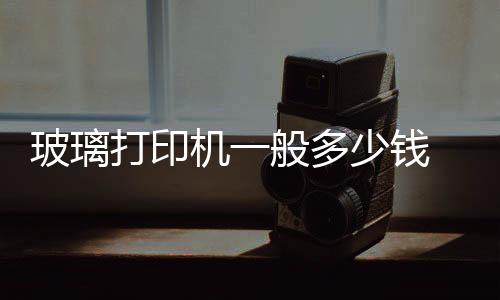 玻璃打印機一般多少錢  玻璃打印機的價格是多少錢,行業資訊