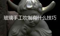 玻璃手工吹制有什么技巧  藝術玻璃熱加工工藝方法,行業資訊